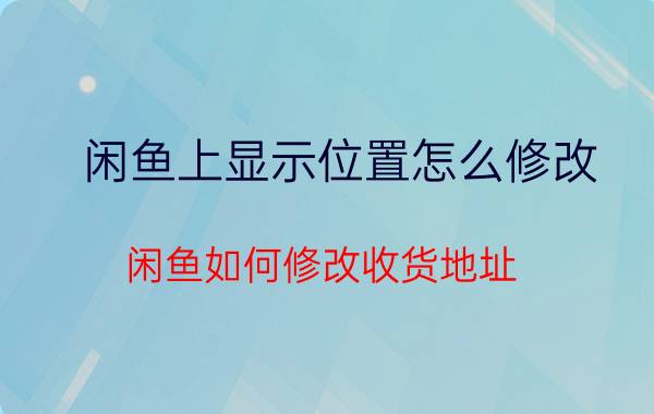 闲鱼上显示位置怎么修改 闲鱼如何修改收货地址？